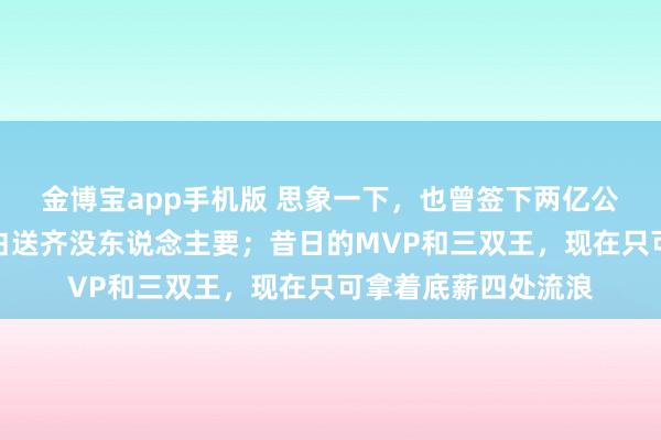 金博宝app手机版 思象一下，也曾签下两亿公约的全明星，现在白送齐没东说念主要；昔日的MVP和三双王，现在只可拿着底薪四处流浪