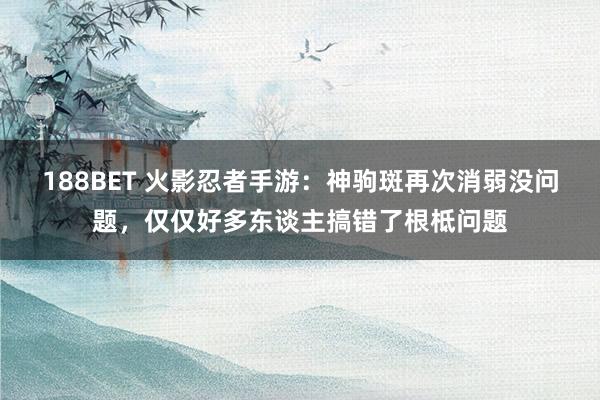 188BET 火影忍者手游：神驹斑再次消弱没问题，仅仅好多东谈主搞错了根柢问题