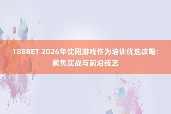 188BET 2026年沈阳游戏作为培训优选攻略：聚焦实战与前沿技艺