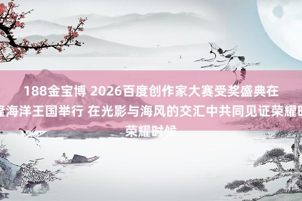188金宝博 2026百度创作家大赛受奖盛典在长隆海洋王国举行 在光影与海风的交汇中共同见证荣耀时候