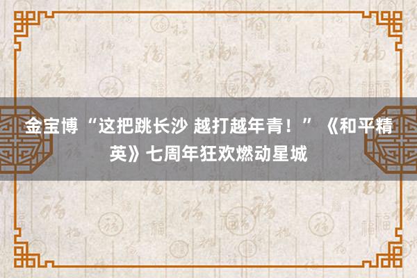 金宝博 “这把跳长沙 越打越年青！” 《和平精英》七周年狂欢燃动星城