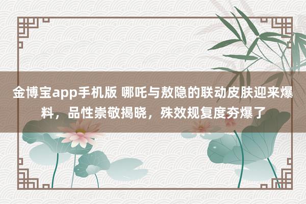 金博宝app手机版 哪吒与敖隐的联动皮肤迎来爆料，品性崇敬揭晓，殊效规复度夯爆了