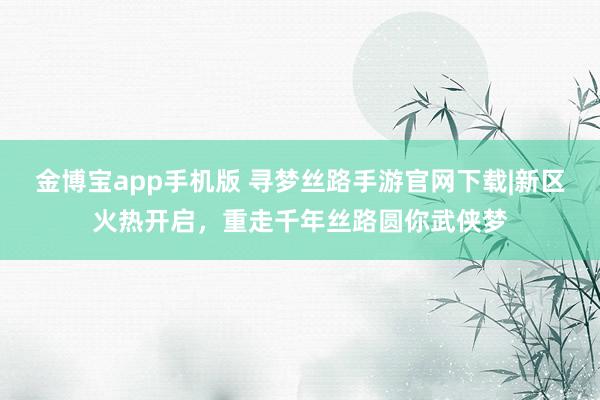 金博宝app手机版 寻梦丝路手游官网下载|新区火热开启，重走千年丝路圆你武侠梦