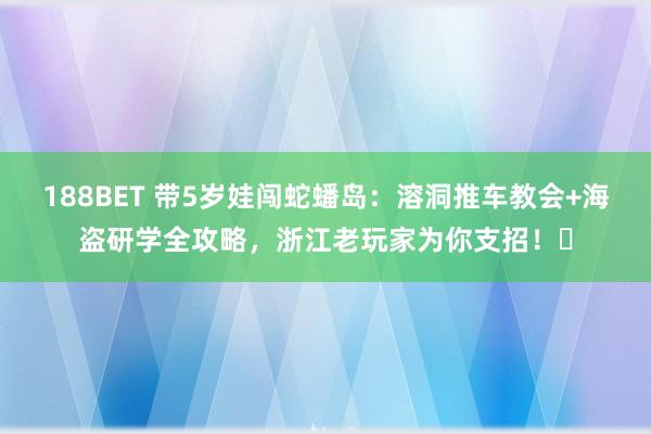 188BET 带5岁娃闯蛇蟠岛：溶洞推车教会+海盗研学全攻略，浙江老玩家为你支招！️