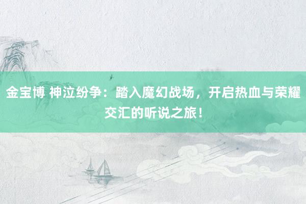 金宝博 神泣纷争：踏入魔幻战场，开启热血与荣耀交汇的听说之旅！