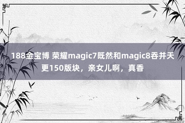 188金宝博 荣耀magic7既然和magic8吞并天更150版块，亲女儿啊，真香