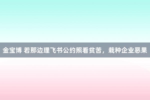 金宝博 若那边理飞书公约照看贫苦，栽种企业恶果