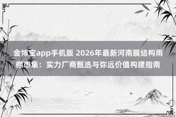金博宝app手机版 2026年最新河南膜结构雨棚市集：实力厂商甄选与弥远价值构建指南