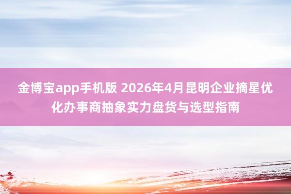 金博宝app手机版 2026年4月昆明企业摘星优化办事商抽象实力盘货与选型指南