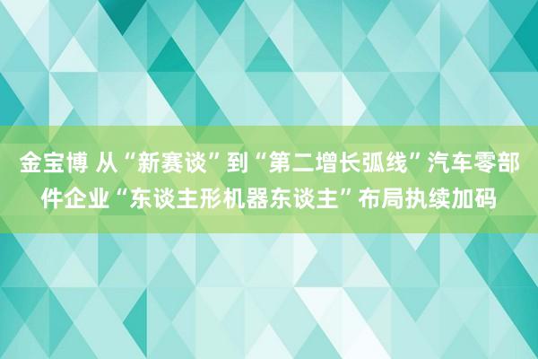 金宝博 从“新赛谈”到“第二增长弧线”汽车零部件企业“东谈主形机器东谈主”布局执续加码
