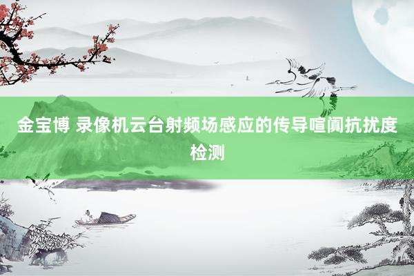 金宝博 录像机云台射频场感应的传导喧阗抗扰度检测