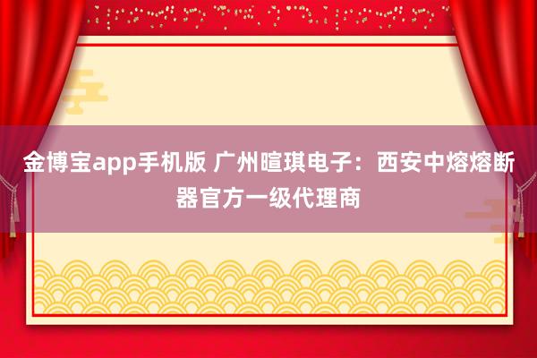 金博宝app手机版 广州暄琪电子：西安中熔熔断器官方一级代理商