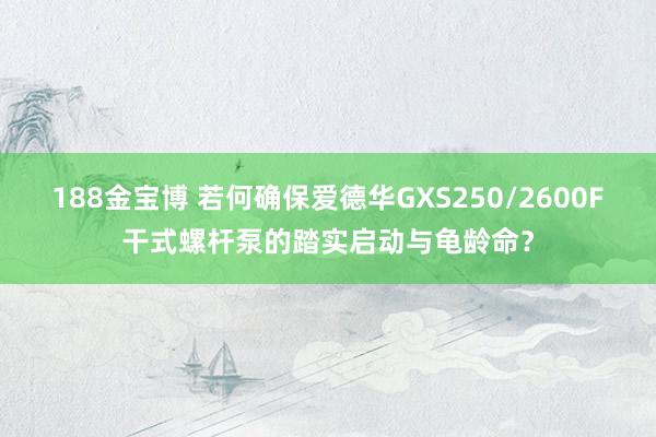 188金宝博 若何确保爱德华GXS250/2600F干式螺杆泵的踏实启动与龟龄命？