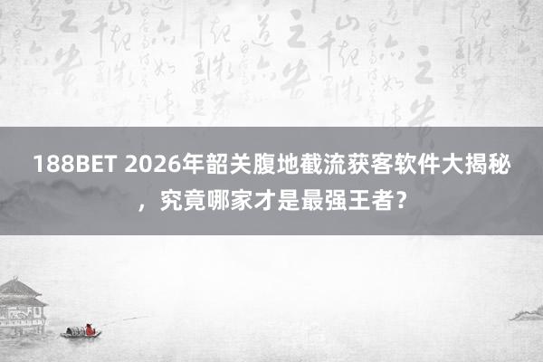 188BET 2026年韶关腹地截流获客软件大揭秘，究竟哪家才是最强王者？