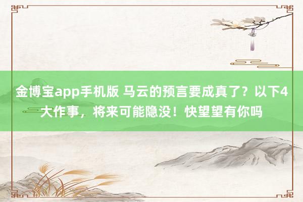 金博宝app手机版 马云的预言要成真了？以下4大作事，将来可能隐没！快望望有你吗
