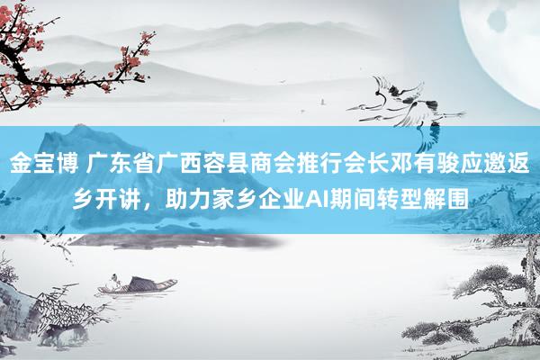 金宝博 广东省广西容县商会推行会长邓有骏应邀返乡开讲，助力家乡企业AI期间转型解围