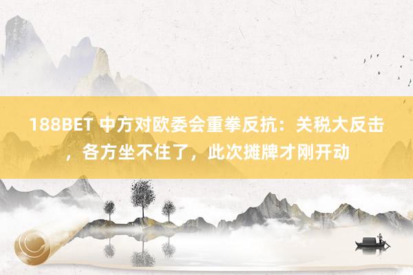 188BET 中方对欧委会重拳反抗：关税大反击，各方坐不住了，此次摊牌才刚开动