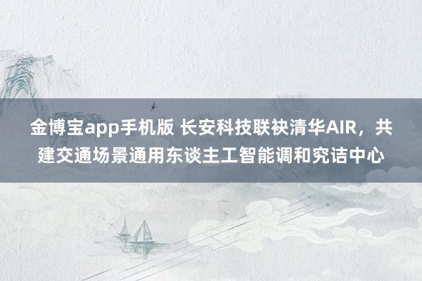 金博宝app手机版 长安科技联袂清华AIR，共建交通场景通用东谈主工智能调和究诘中心