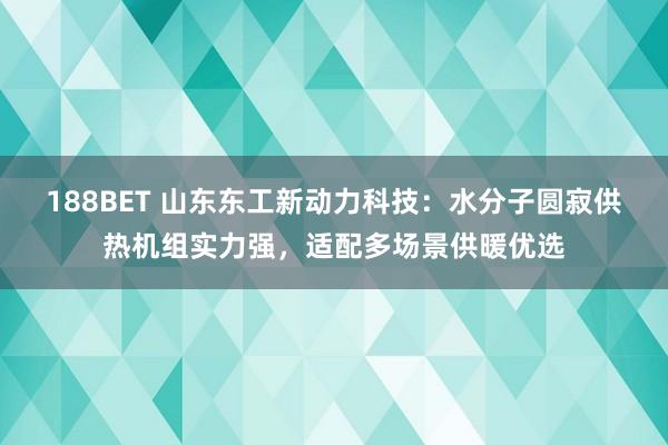 188BET 山东东工新动力科技：水分子圆寂供热机组实力强，适配多场景供暖优选