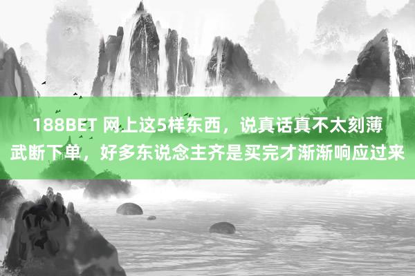188BET 网上这5样东西，说真话真不太刻薄武断下单，好多东说念主齐是买完才渐渐响应过来