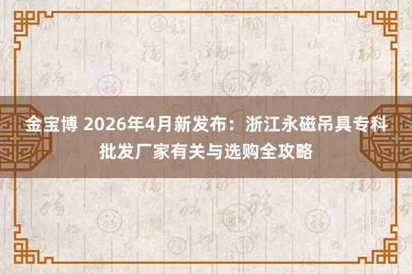 金宝博 2026年4月新发布：浙江永磁吊具专科批发厂家有关与选购全攻略