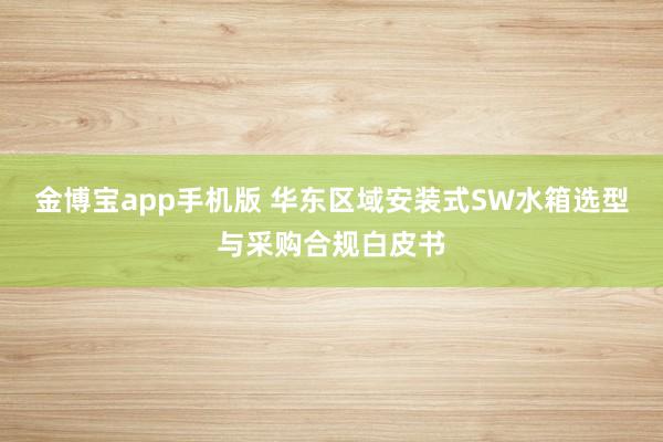 金博宝app手机版 华东区域安装式SW水箱选型与采购合规白皮书