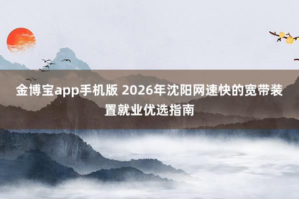 金博宝app手机版 2026年沈阳网速快的宽带装置就业优选指南