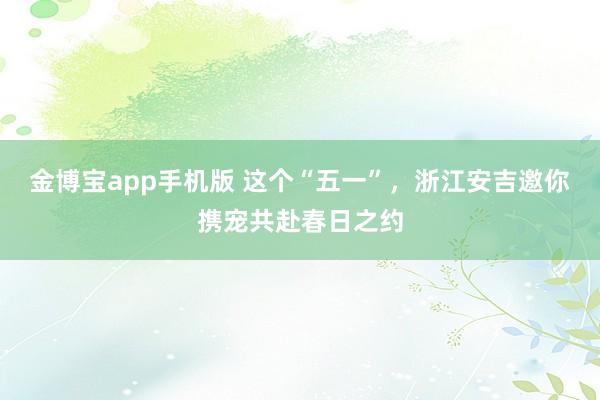 金博宝app手机版 这个“五一”，浙江安吉邀你携宠共赴春日之约