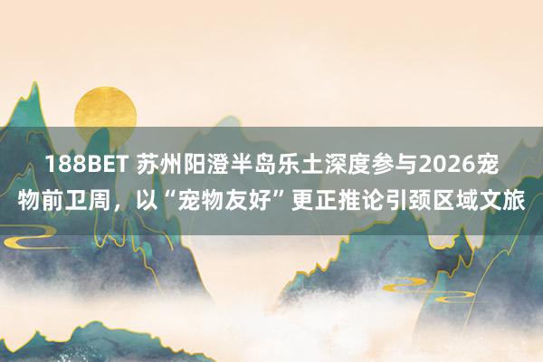 188BET 苏州阳澄半岛乐土深度参与2026宠物前卫周，以“宠物友好”更正推论引颈区域文旅