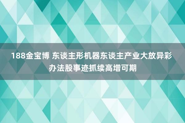 188金宝博 东谈主形机器东谈主产业大放异彩 办法股事迹抓续高增可期