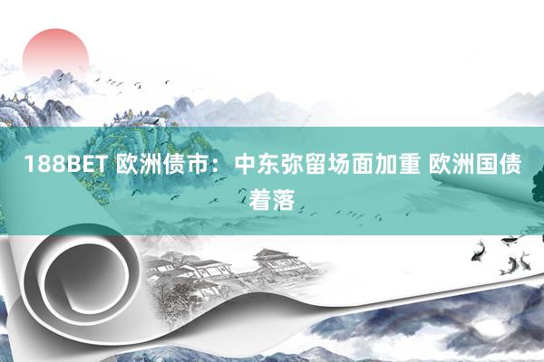 188BET 欧洲债市：中东弥留场面加重 欧洲国债着落