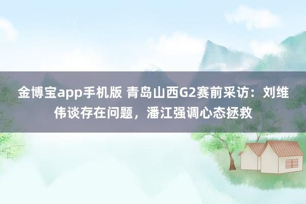 金博宝app手机版 青岛山西G2赛前采访：刘维伟谈存在问题，潘江强调心态拯救