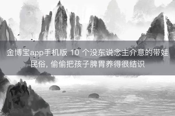 金博宝app手机版 10 个没东说念主介意的带娃民俗， 偷偷把孩子脾胃养得很结识