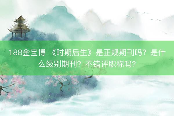 188金宝博 《时期后生》是正规期刊吗？是什么级别期刊？不错评职称吗？