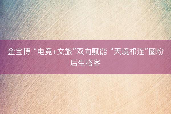 金宝博 “电竞+文旅”双向赋能 “天境祁连”圈粉后生搭客