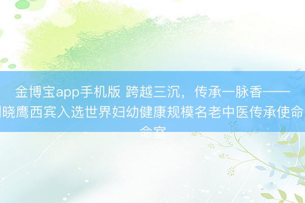 金博宝app手机版 跨越三沉，传承一脉香——刘晓鹰西宾入选世界妇幼健康规模名老中医传承使命室
