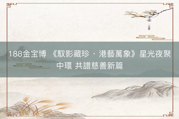 188金宝博 《馭影藏珍 · 港藝萬象》星光夜聚中環 共譜慈善新篇