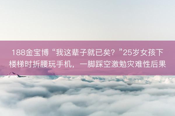 188金宝博 “我这辈子就已矣？”25岁女孩下楼梯时折腰玩手机，一脚踩空激勉灾难性后果