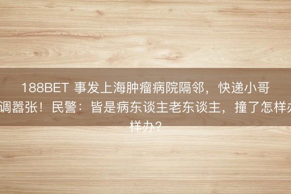 188BET 事发上海肿瘤病院隔邻，快递小哥格调嚣张！民警：皆是病东谈主老东谈主，撞了怎样办？