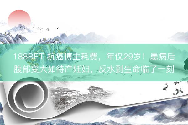 188BET 抗癌博主耗费，年仅29岁！患病后腹部变大如待产妊妇，反水到生命临了一刻