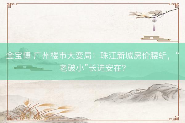 金宝博 广州楼市大变局：珠江新城房价腰斩，“老破小”长进安在？