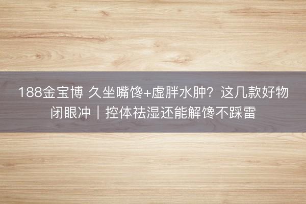 188金宝博 久坐嘴馋+虚胖水肿？这几款好物闭眼冲｜控体祛湿还能解馋不踩雷