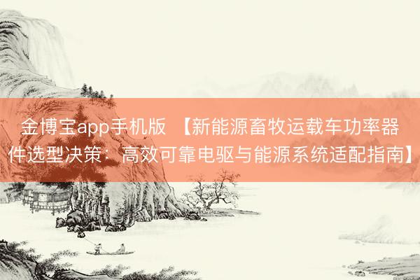 金博宝app手机版 【新能源畜牧运载车功率器件选型决策：高效可靠电驱与能源系统适配指南】